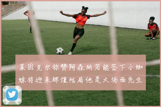 莱因克尔称赞阿森纳若能签下小蜘蛛将迎来辉煌结局他是大场面先生的最佳人选