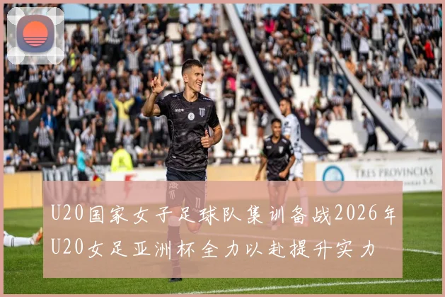 U20国家女子足球队集训备战2026年U20女足亚洲杯全力以赴提升实力