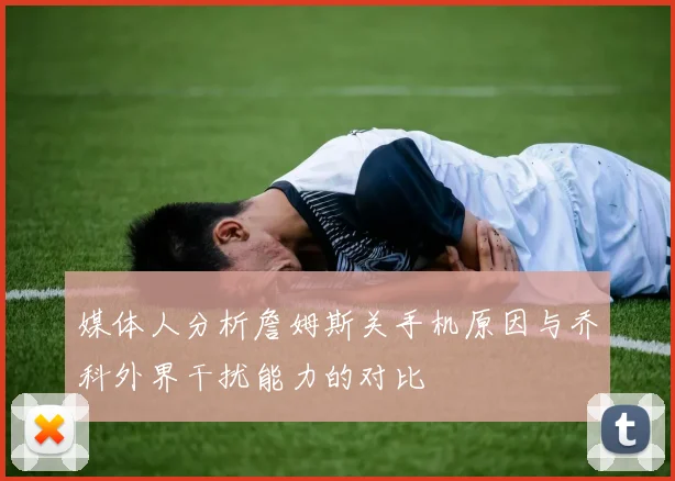 媒体人分析詹姆斯关手机原因与乔科外界干扰能力的对比