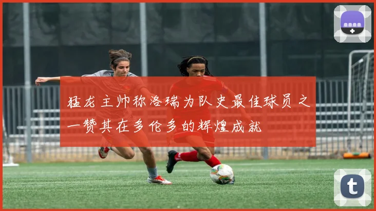 猛龙主帅称洛瑞为队史最佳球员之一赞其在多伦多的辉煌成就