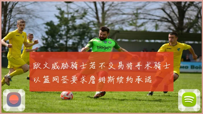 欧文威胁骑士若不交易将手术骑士以篮网签要求詹姆斯续约承诺