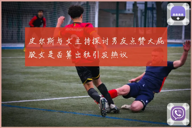 皮尔斯与女主持探讨男友点赞大屁股女是否算出轨引发热议