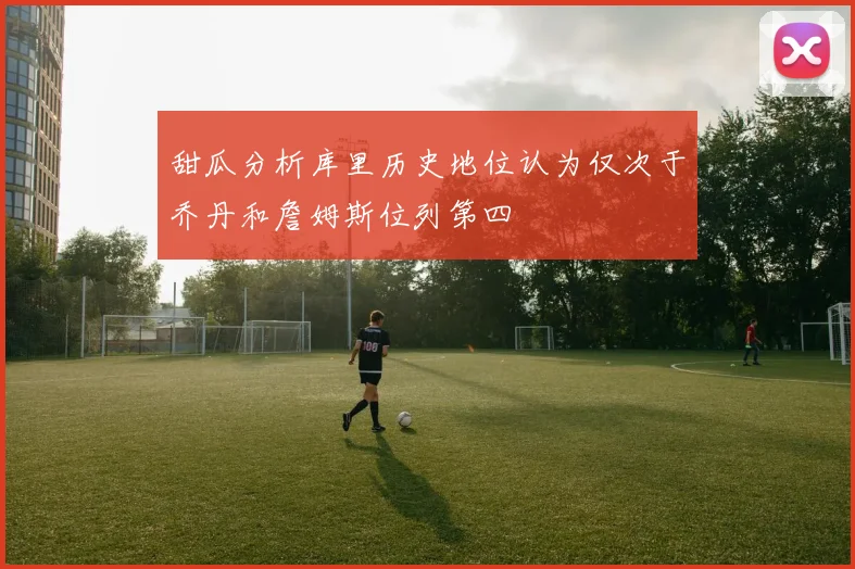 甜瓜分析库里历史地位认为仅次于乔丹和詹姆斯位列第四
