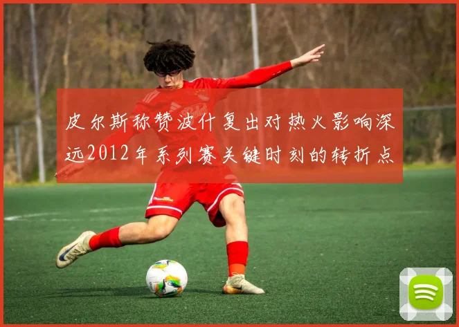 皮尔斯称赞波什复出对热火影响深远2012年系列赛关键时刻的转折点