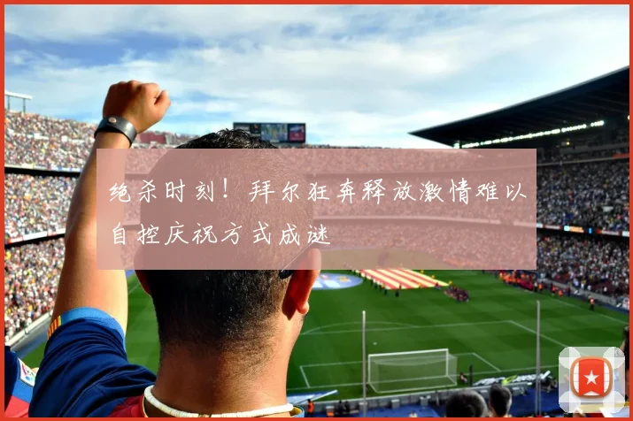 绝杀时刻！拜尔狂奔释放激情难以自控庆祝方式成谜