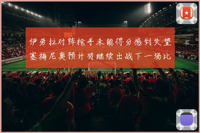 伊劳拉对阵枪手未能得分感到失望塞梅尼奥预计将继续出战下一场比赛