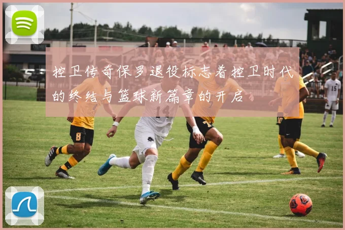控卫传奇保罗退役标志着控卫时代的终结与篮球新篇章的开启