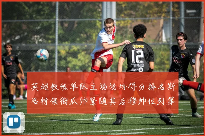 英超教练单队主场场均得分排名斯洛特领衔瓜帅紧随其后穆帅位列第五