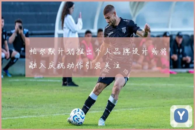 帕尔默计划推出个人品牌设计或将融入庆祝动作引发关注