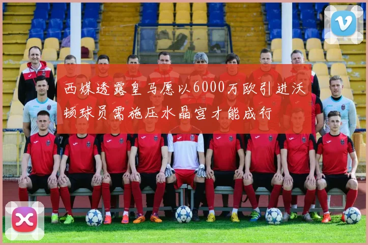西媒透露皇马愿以6000万欧引进沃顿球员需施压水晶宫才能成行