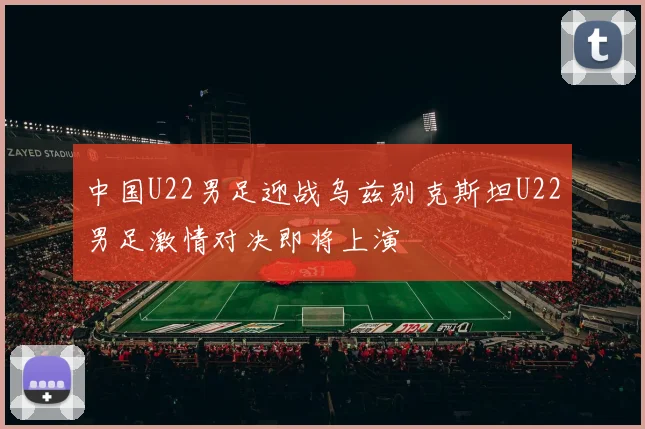 中国U22男足迎战乌兹别克斯坦U22男足激情对决即将上演