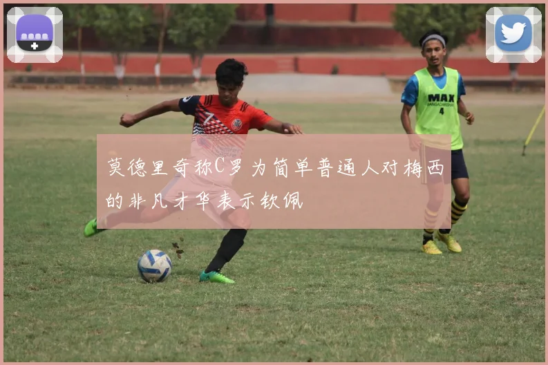 莫德里奇称C罗为简单普通人对梅西的非凡才华表示钦佩