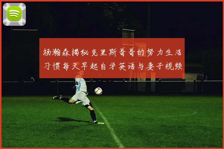 杨瀚森揭秘克里斯哥哥的努力生活习惯每天早起自学英语与妻子视频通话