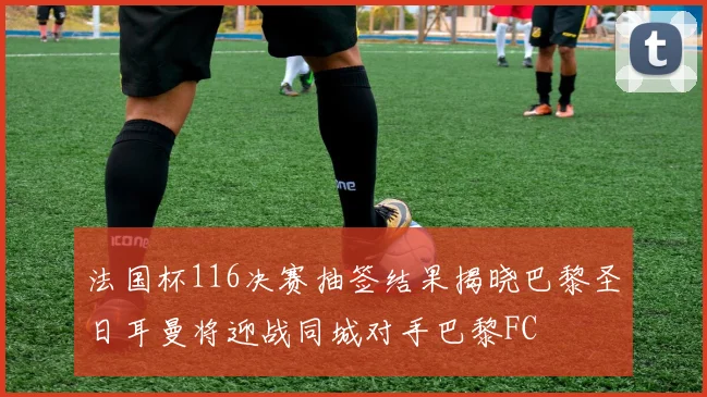 法国杯116决赛抽签结果揭晓巴黎圣日耳曼将迎战同城对手巴黎FC