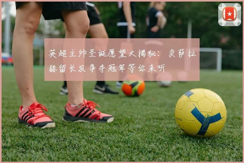 英超主帅圣诞愿望大揭秘：卖萨拉赫留长发争夺冠军等你来听