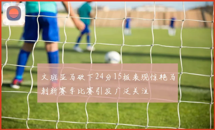 文班亚马砍下24分15板表现惊艳马刺新赛季比赛引发广泛关注