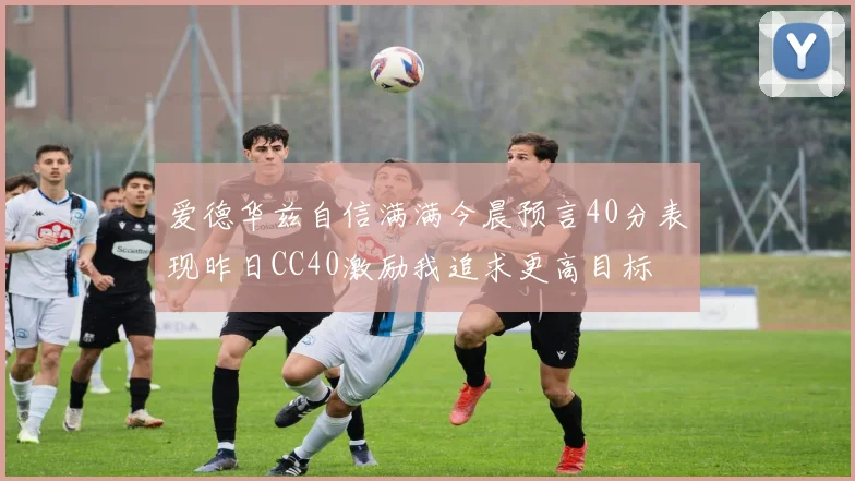 爱德华兹自信满满今晨预言40分表现昨日CC40激励我追求更高目标