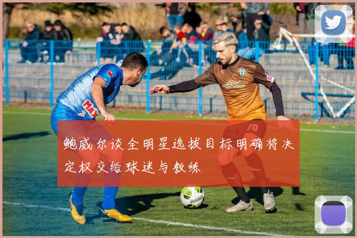 鲍威尔谈全明星选拔目标明确将决定权交给球迷与教练