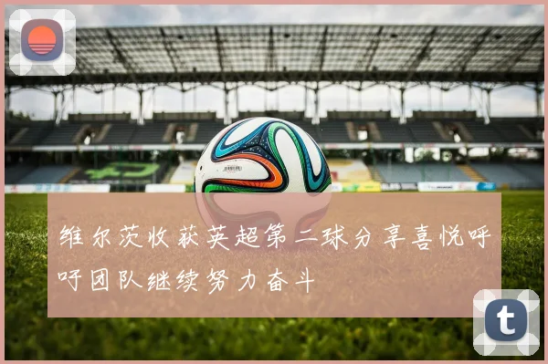 维尔茨收获英超第二球分享喜悦呼吁团队继续努力奋斗
