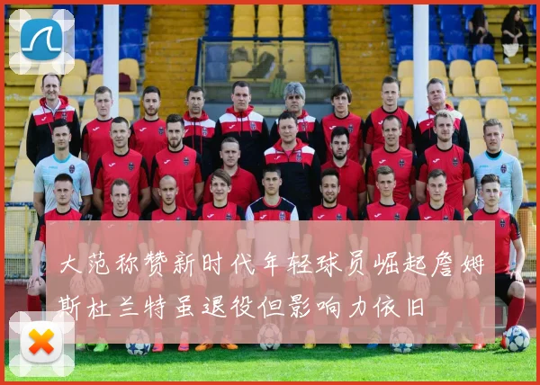 大范称赞新时代年轻球员崛起詹姆斯杜兰特虽退役但影响力依旧