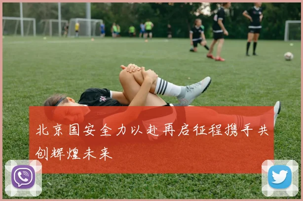 北京国安全力以赴再启征程携手共创辉煌未来
