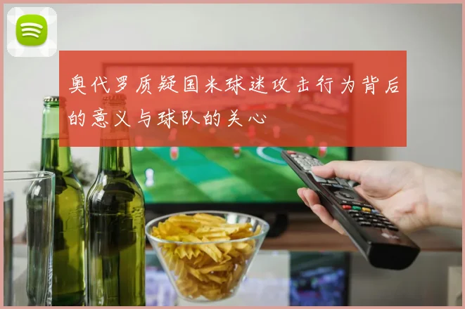 奥代罗质疑国米球迷攻击行为背后的意义与球队的关心