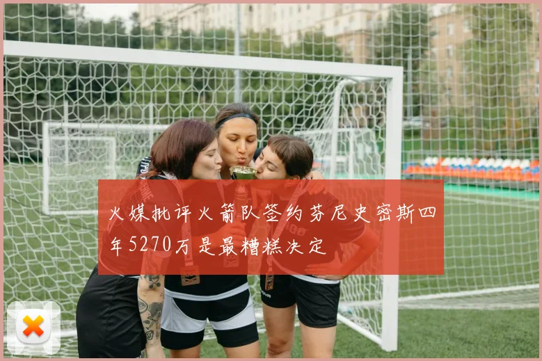 火媒批评火箭队签约芬尼史密斯四年5270万是最糟糕决定