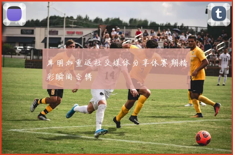 库明加重返社交媒体分享休赛期精彩瞬间合辑