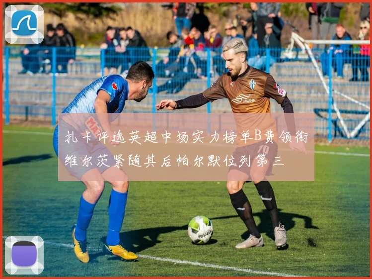 扎卡评选英超中场实力榜单B费领衔维尔茨紧随其后帕尔默位列第三