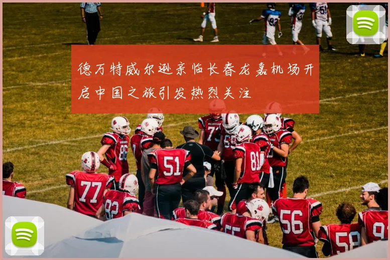 德万特威尔逊亲临长春龙嘉机场开启中国之旅引发热烈关注
